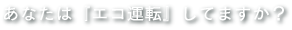 あなたは『エコ運転』してますか？